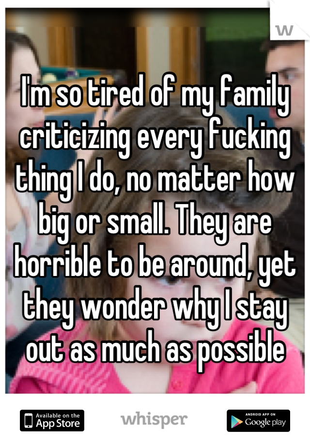 I'm so tired of my family criticizing every fucking thing I do, no matter how big or small. They are horrible to be around, yet they wonder why I stay out as much as possible
