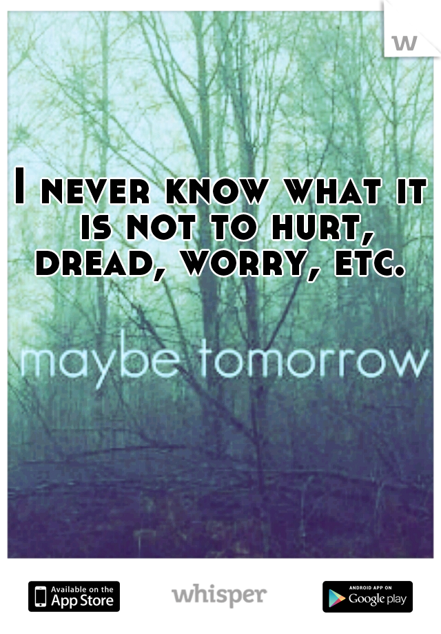 I never know what it is not to hurt, dread, worry, etc. 