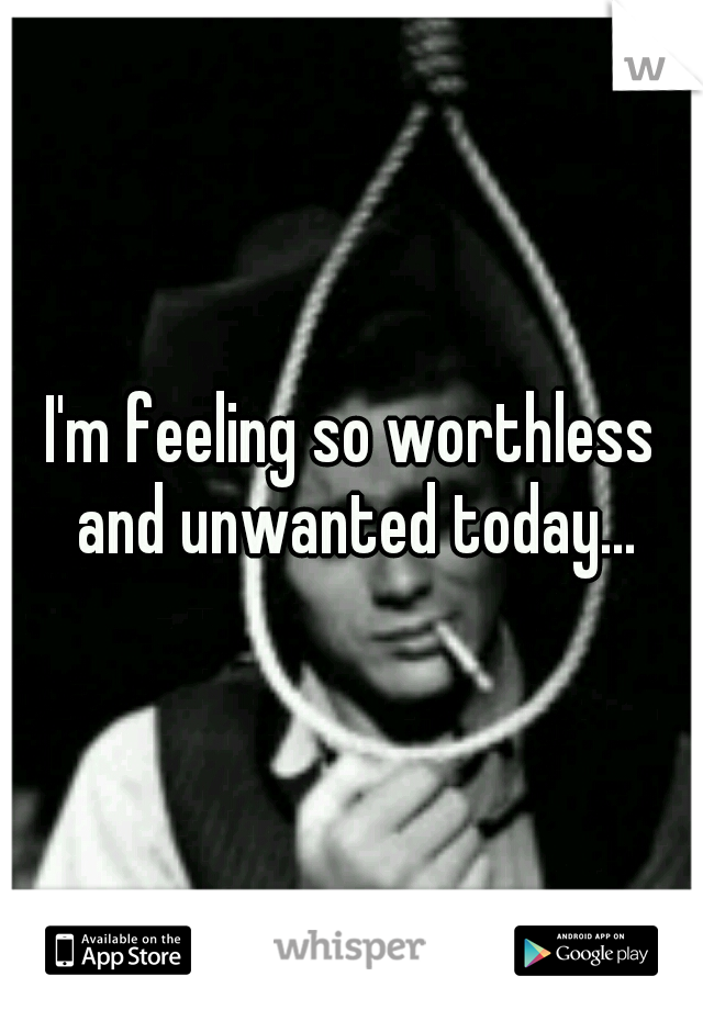 I'm feeling so worthless and unwanted today...