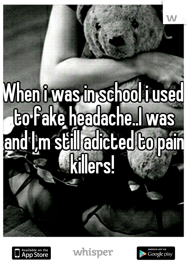 When i was in school i used to fake headache..I was and I,m still adicted to pain killers! 