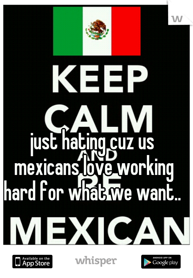 just hating cuz us mexicans love working hard for what we want.. 