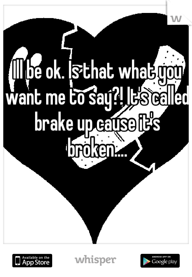 Ill be ok. Is that what you want me to say?! It's called brake up cause it's broken....