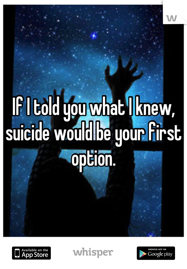 If I told you what I knew, suicide would be your first option.