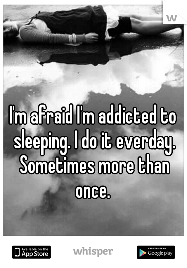 I'm afraid I'm addicted to sleeping. I do it everday. Sometimes more than once. 