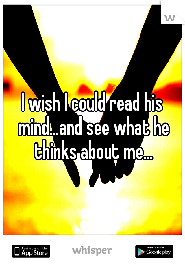 I wish I could read his mind...and see what he thinks about me...