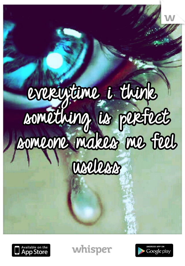 everytime i think something is perfect someone makes me feel useless