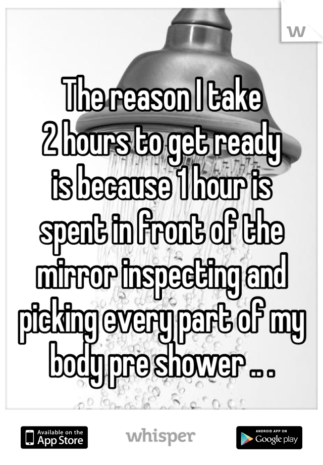 The reason I take
2 hours to get ready
is because 1 hour is
spent in front of the
mirror inspecting and
picking every part of my
body pre shower .. .