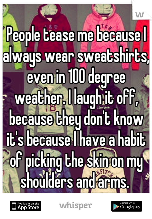 People tease me because I always wear sweatshirts, even in 100 degree weather. I laugh it off, because they don't know it's because I have a habit of picking the skin on my shoulders and arms. 