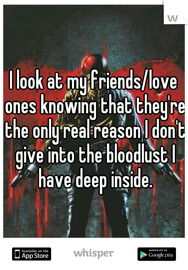 I look at my friends/love ones knowing that they're the only real reason I don't give into the bloodlust I have deep inside.