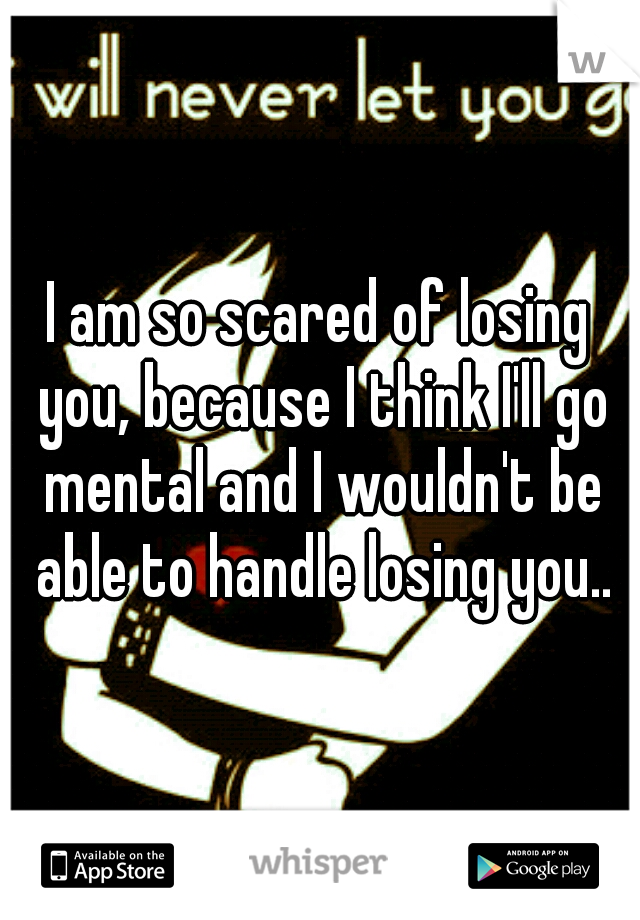 I am so scared of losing you, because I think I'll go mental and I wouldn't be able to handle losing you..