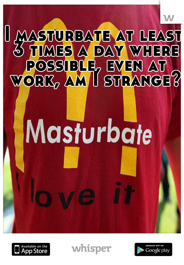 I masturbate at least 3 times a day where possible, even at work, am I strange??