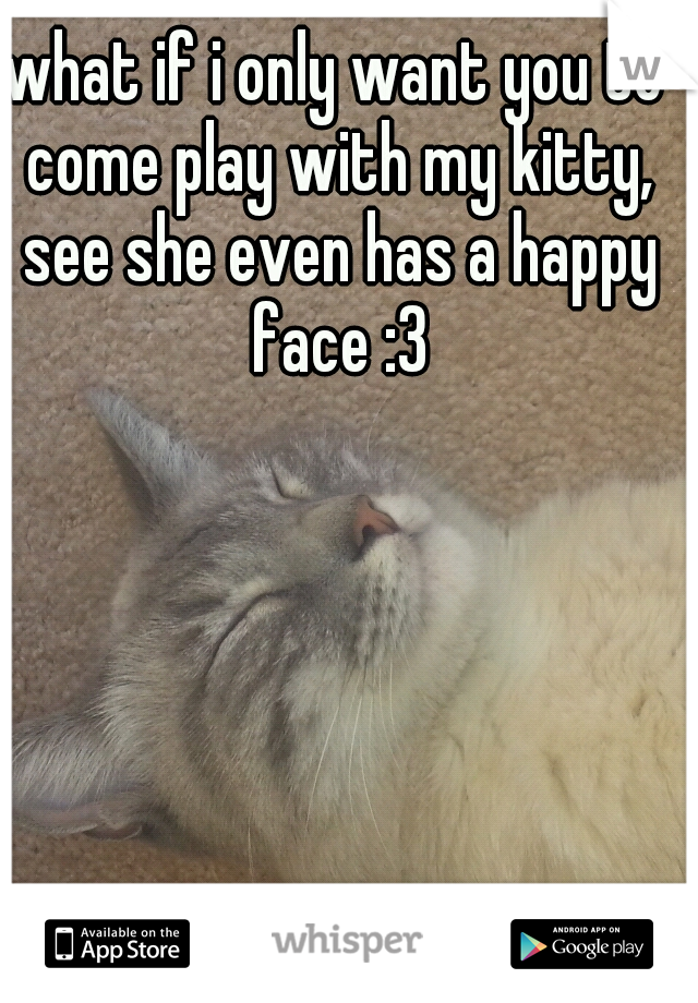 what if i only want you to come play with my kitty, see she even has a happy face :3