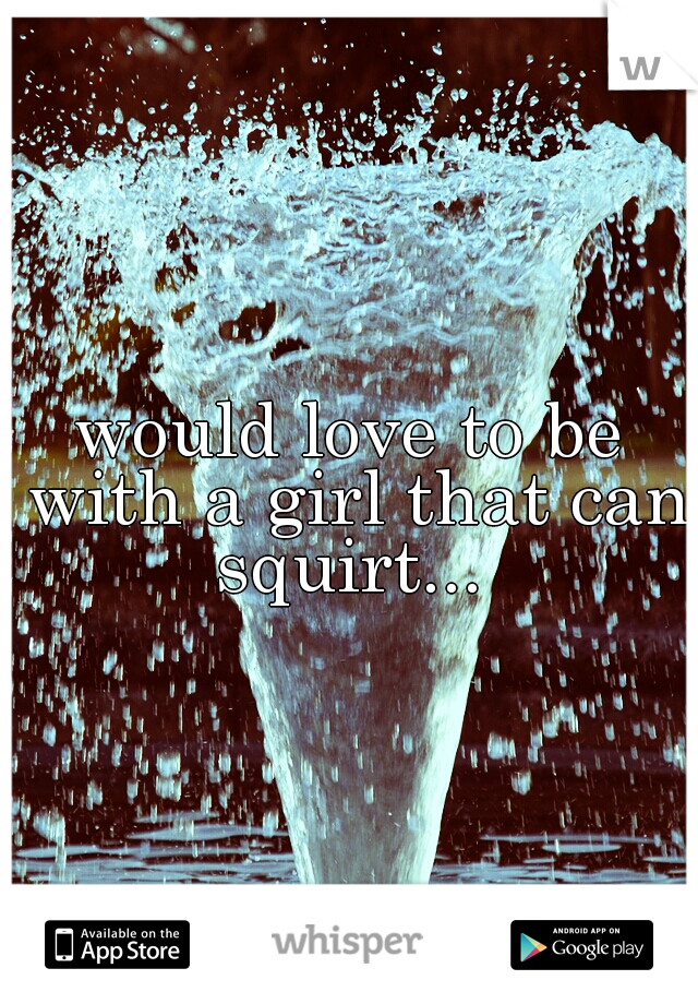 would love to be with a girl that can squirt... 