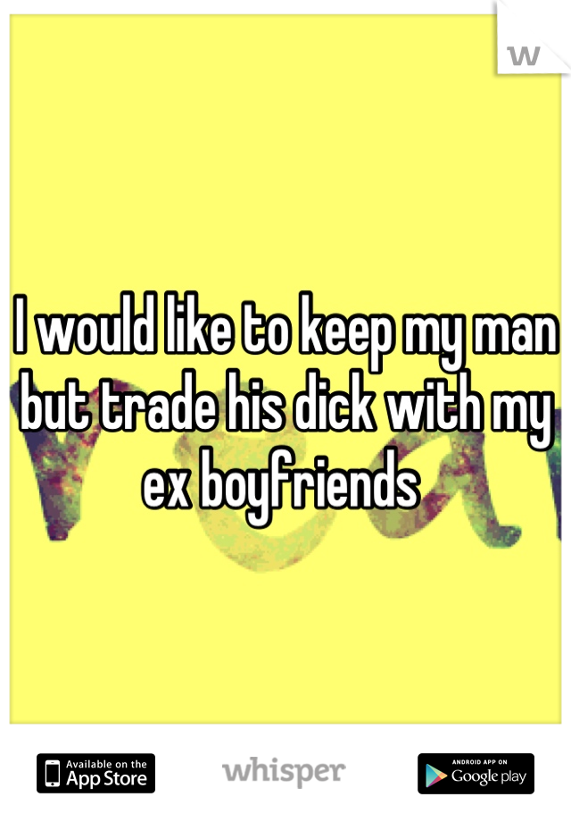 I would like to keep my man but trade his dick with my ex boyfriends 
