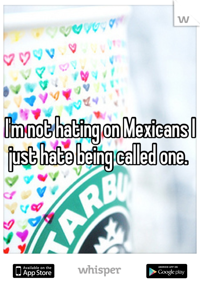 I'm not hating on Mexicans I just hate being called one. 