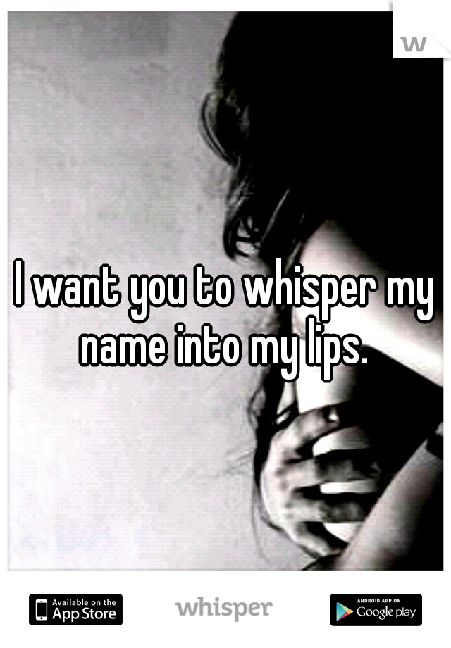I want you to whisper my name into my lips. 