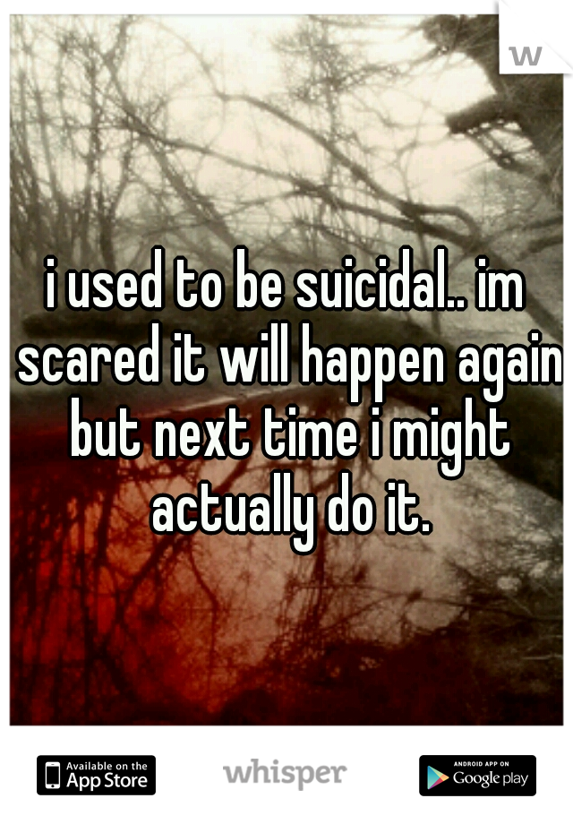 i used to be suicidal.. im scared it will happen again but next time i might actually do it.