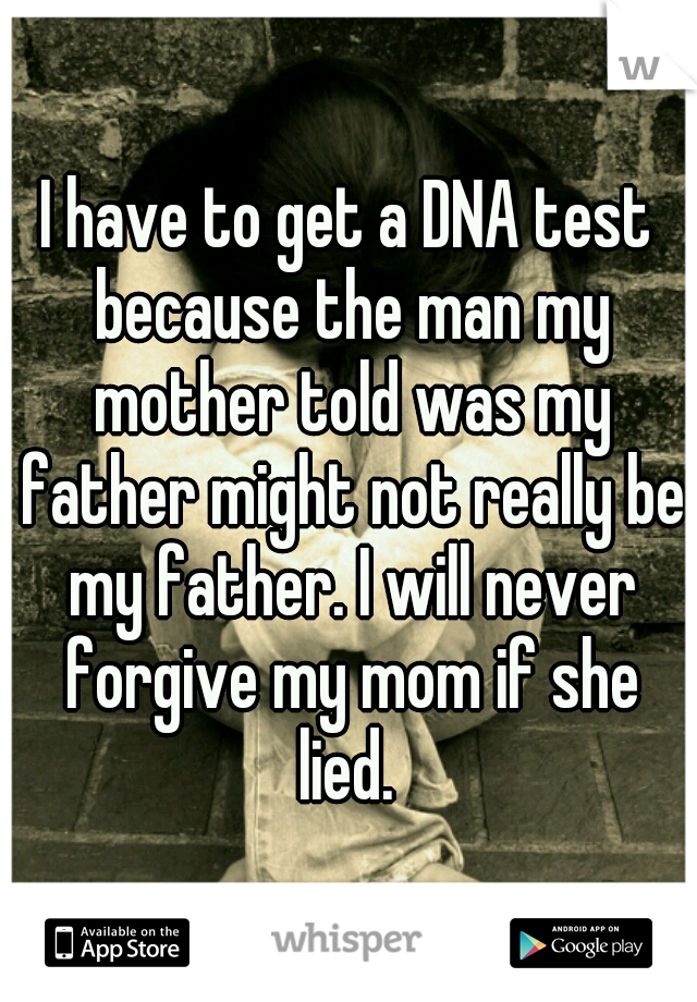 I have to get a DNA test because the man my mother told was my father might not really be my father. I will never forgive my mom if she lied. 