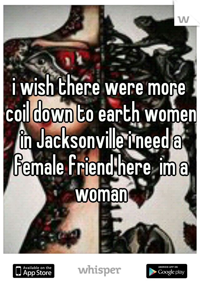 i wish there were more coil down to earth women in Jacksonville i need a female friend here  im a woman