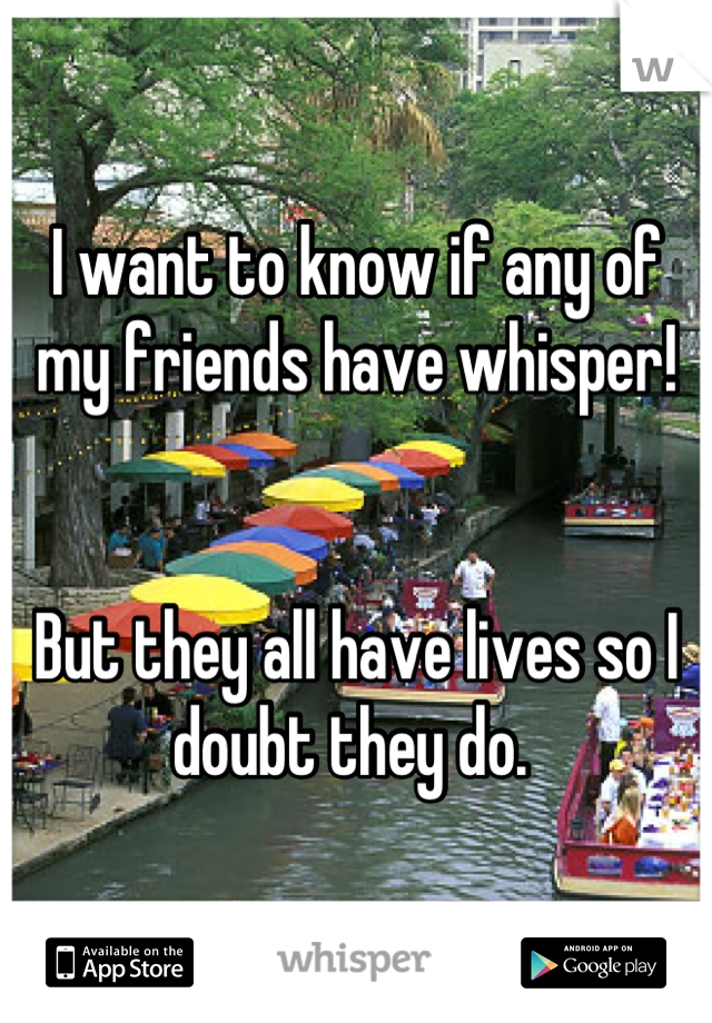 I want to know if any of my friends have whisper!


But they all have lives so I doubt they do. 