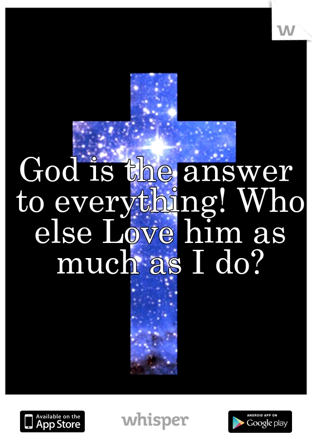 God is the answer to everything! Who else Love him as much as I do?