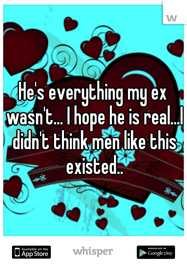 He's everything my ex wasn't... I hope he is real...I didn't think men like this existed..
