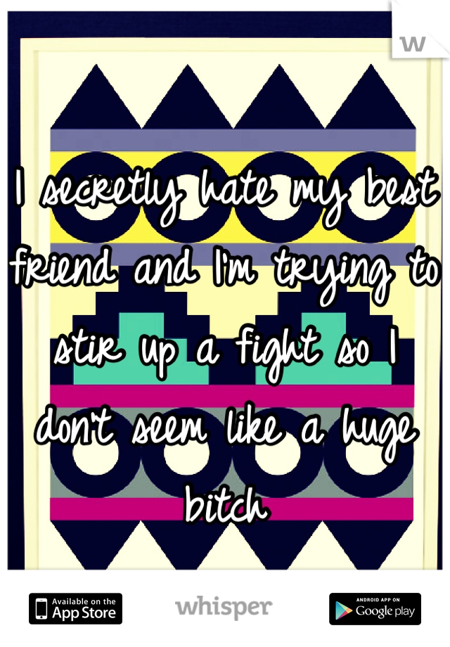 I secretly hate my best friend and I'm trying to stir up a fight so I don't seem like a huge bitch