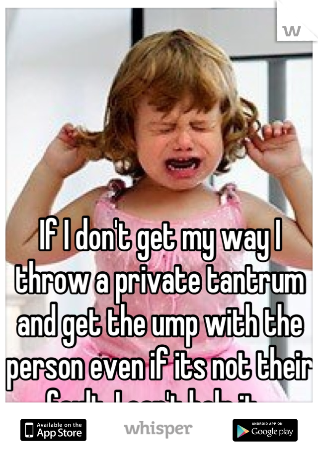 If I don't get my way I throw a private tantrum and get the ump with the person even if its not their fault. I can't help it...