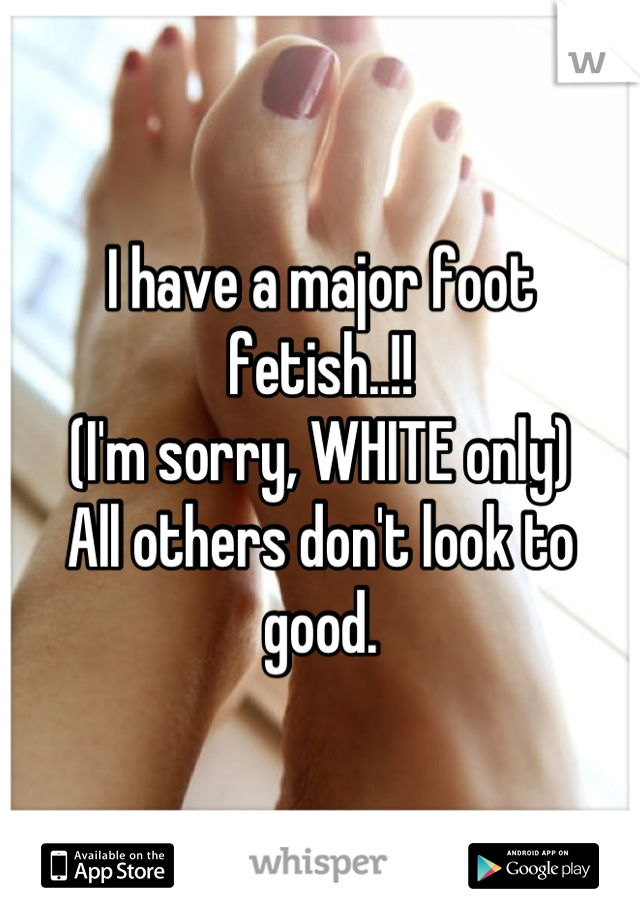 I have a major foot fetish..!!
(I'm sorry, WHITE only)
All others don't look to good.