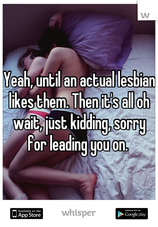 Yeah, until an actual lesbian likes them. Then it's all oh wait, just kidding, sorry for leading you on. 