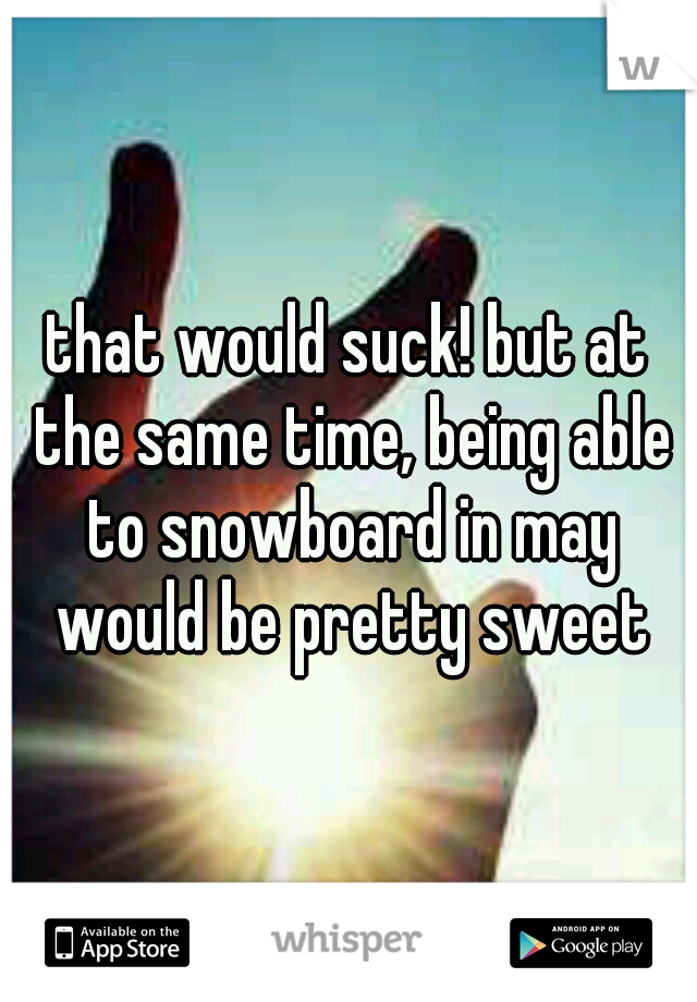 that would suck! but at the same time, being able to snowboard in may would be pretty sweet