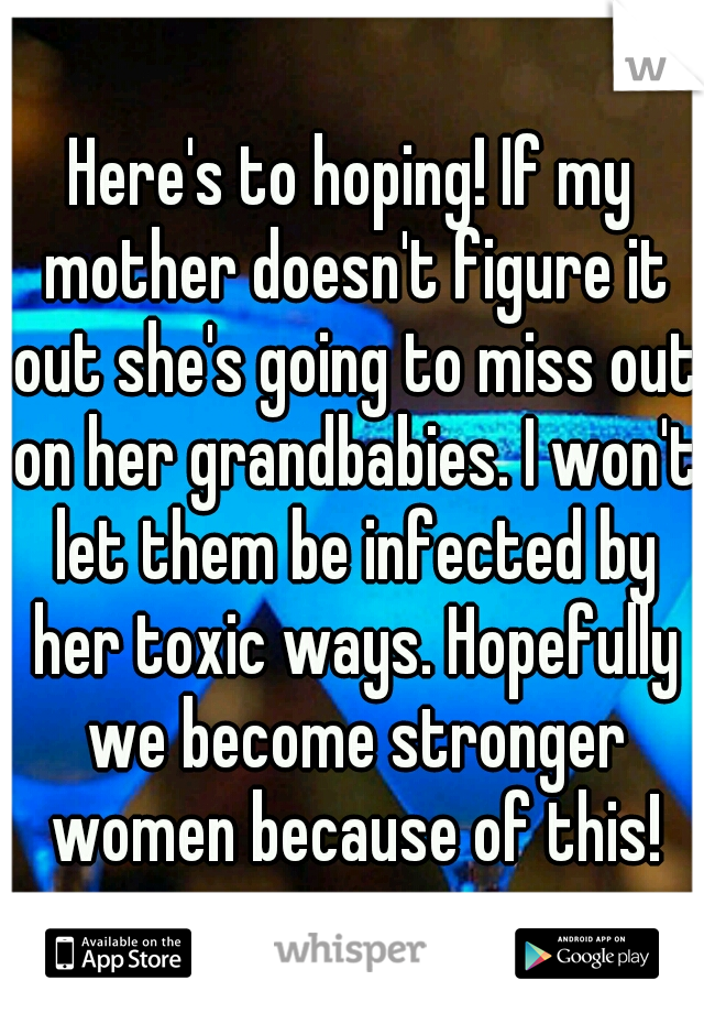 Here's to hoping! If my mother doesn't figure it out she's going to miss out on her grandbabies. I won't let them be infected by her toxic ways. Hopefully we become stronger women because of this!