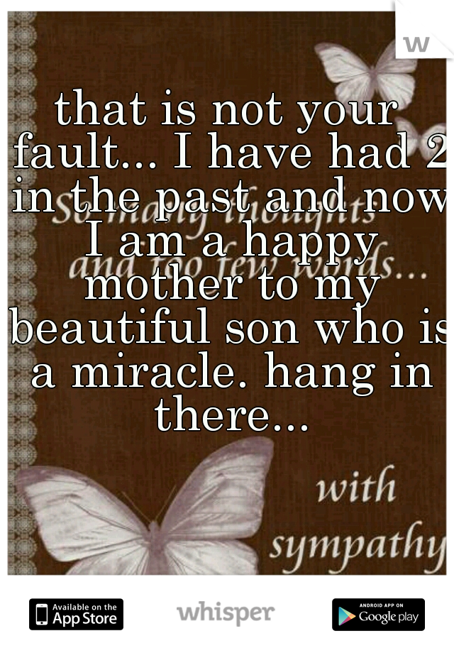 that is not your fault... I have had 2 in the past and now I am a happy mother to my beautiful son who is a miracle. hang in there...