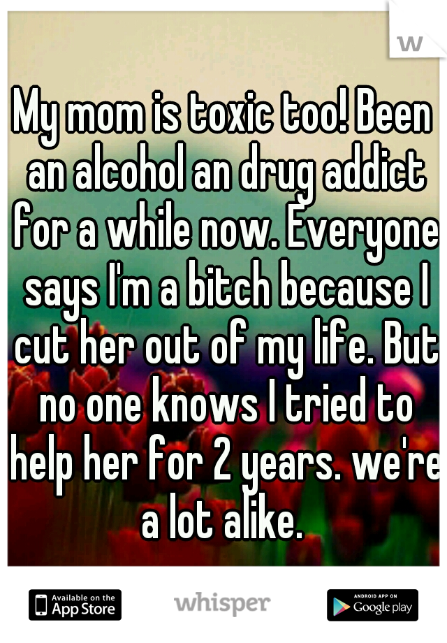 My mom is toxic too! Been an alcohol an drug addict for a while now. Everyone says I'm a bitch because I cut her out of my life. But no one knows I tried to help her for 2 years. we're a lot alike. 