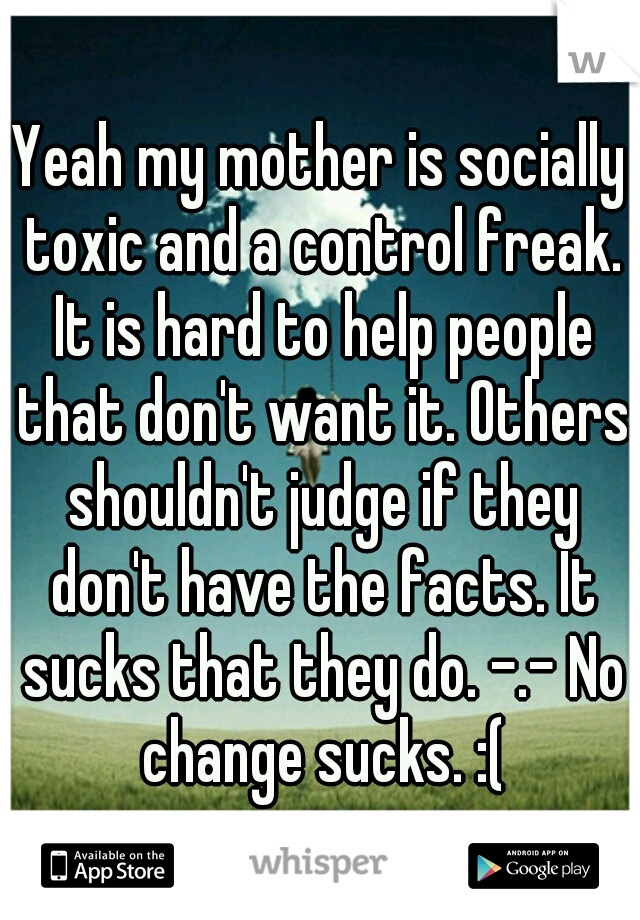 Yeah my mother is socially toxic and a control freak. It is hard to help people that don't want it. Others shouldn't judge if they don't have the facts. It sucks that they do. -.- No change sucks. :(