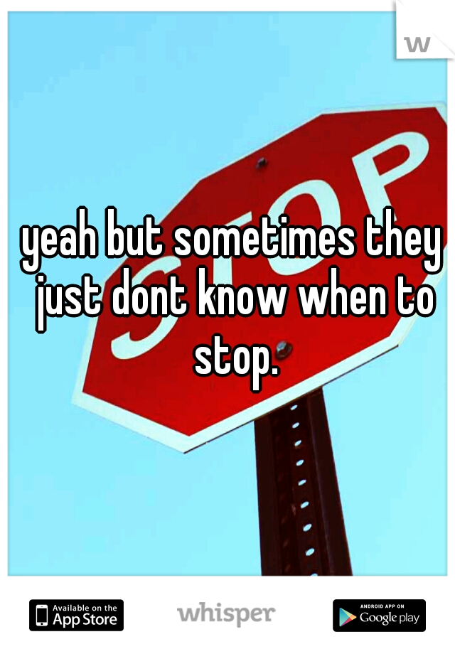 yeah but sometimes they just dont know when to stop.