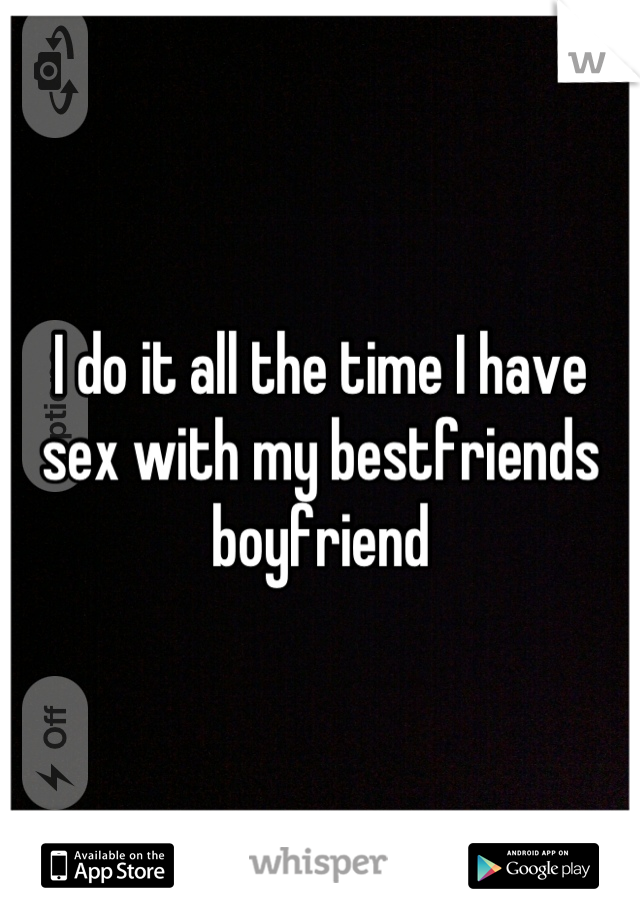 I do it all the time I have sex with my bestfriends boyfriend