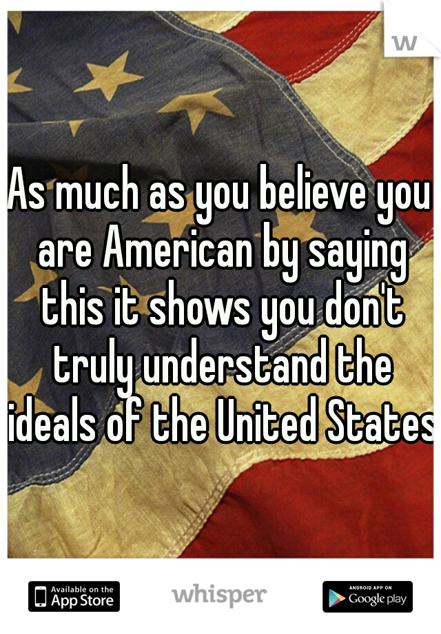 As much as you believe you are American by saying this it shows you don't truly understand the ideals of the United States