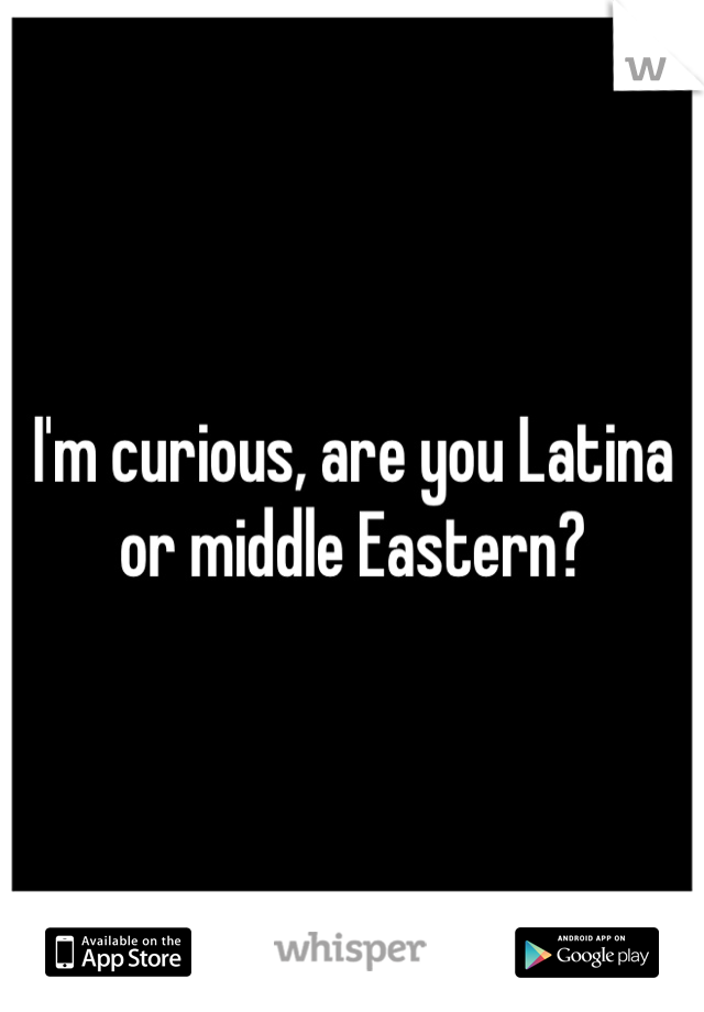 I'm curious, are you Latina or middle Eastern?