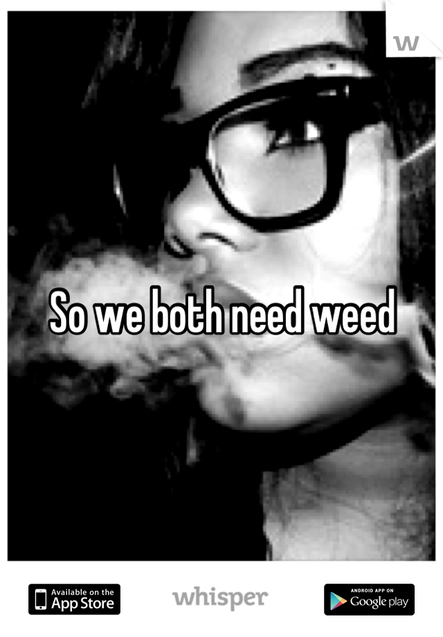 So we both need weed