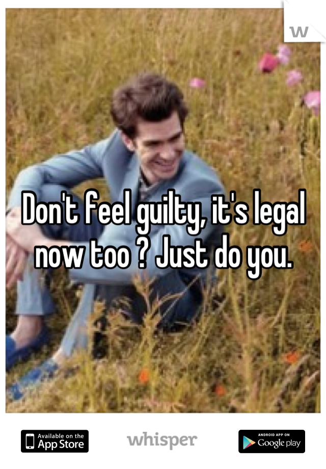 Don't feel guilty, it's legal now too ? Just do you.