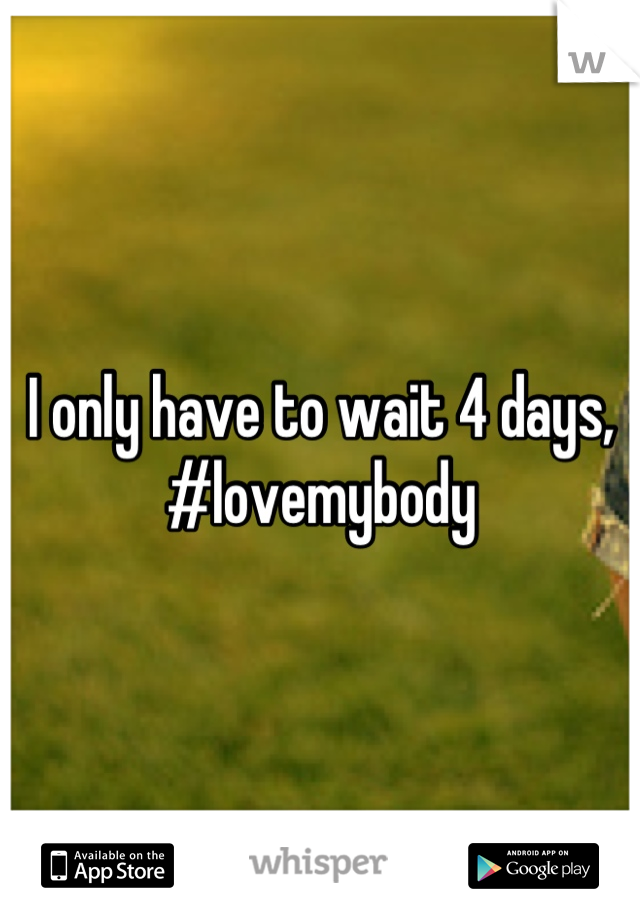 I only have to wait 4 days, #lovemybody