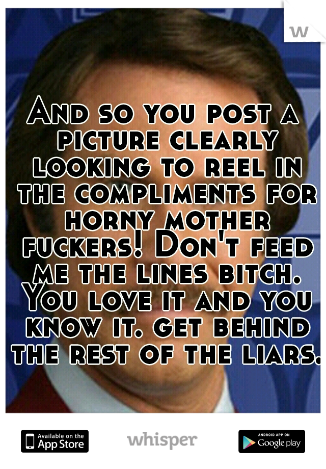 And so you post a picture clearly looking to reel in the compliments for horny mother fuckers! Don't feed me the lines bitch. You love it and you know it. get behind the rest of the liars.