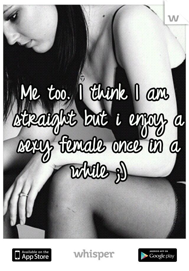 Me too. I think I am straight but i enjoy a sexy female once in a while ;)
