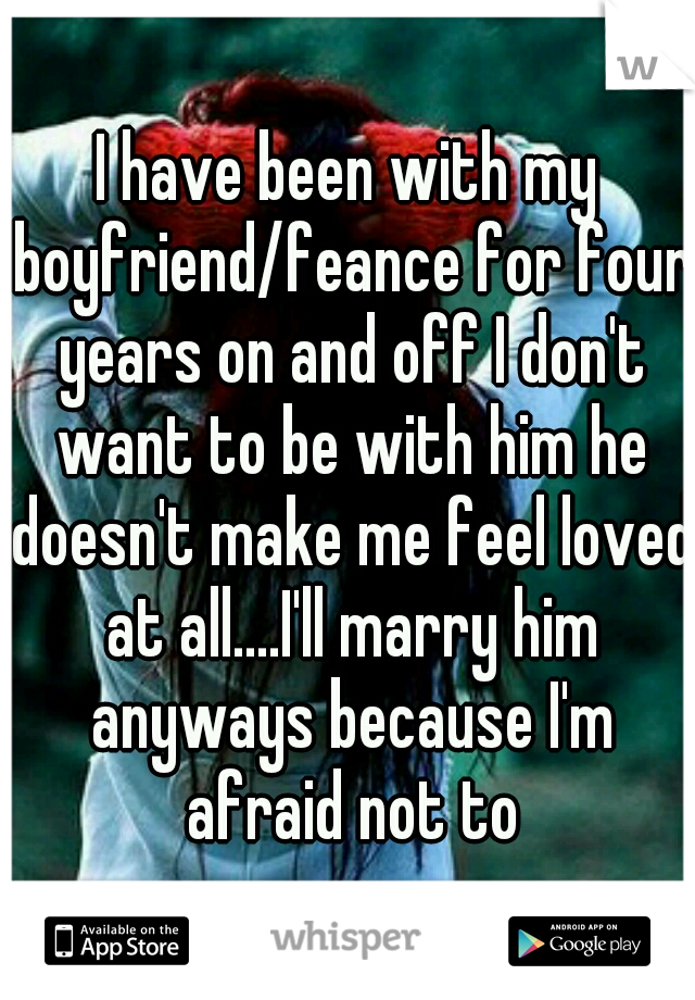 I have been with my boyfriend/feance for four years on and off I don't want to be with him he doesn't make me feel loved at all....I'll marry him anyways because I'm afraid not to