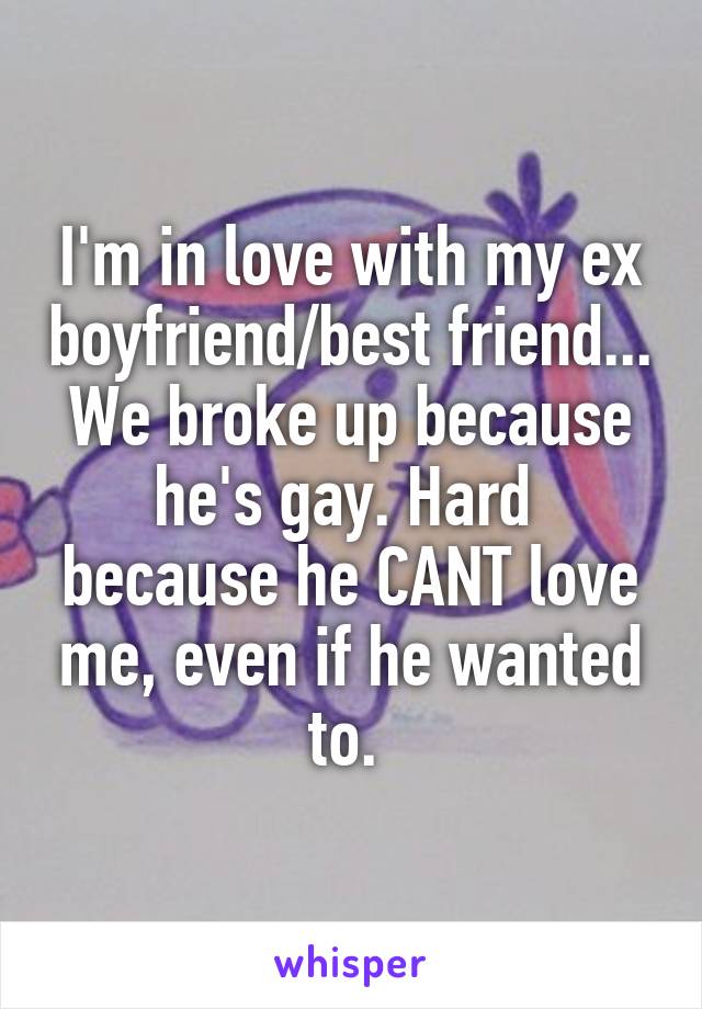 I'm in love with my ex boyfriend/best friend... We broke up because he's gay. Hard  because he CANT love me, even if he wanted to. 