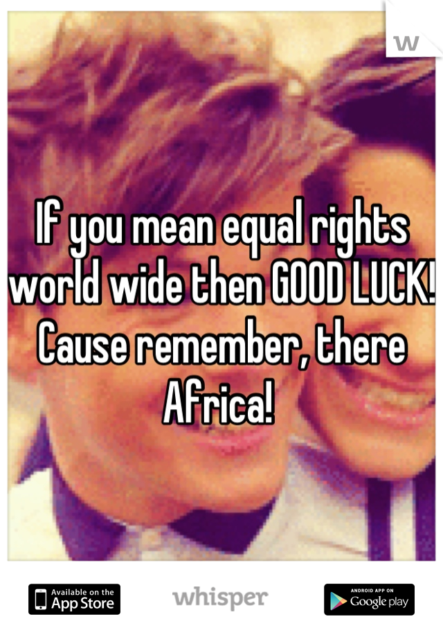 If you mean equal rights world wide then GOOD LUCK! Cause remember, there Africa! 