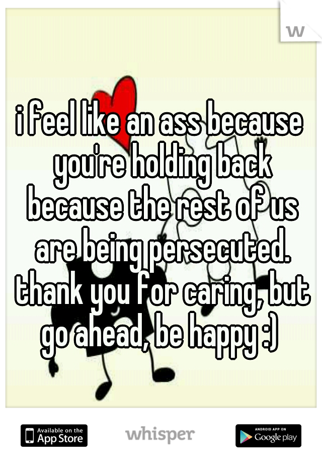 i feel like an ass because you're holding back because the rest of us are being persecuted. thank you for caring, but go ahead, be happy :) 