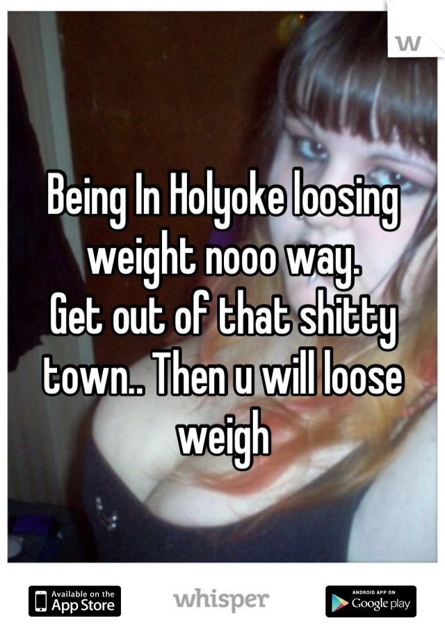 Being In Holyoke loosing weight nooo way. 
Get out of that shitty town.. Then u will loose weigh