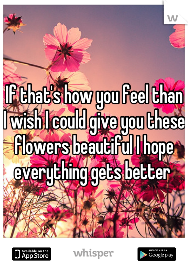 If that's how you feel than I wish I could give you these flowers beautiful I hope everything gets better 